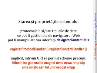 Dr.SabinBuragawww.purl.org/net/busaco
Starea și proprietățile sistemului
protocoalele și/sau tipurile de date
ce pot fi gestionate de navigatorul Web
pot fi manipulate via interfața NavigatorContentUtils
registerProtocolHandler () registerContentHandler ()
implicit, într-un URI se permit scheme precum:
bitcoin irc geo mailto magnet mms news nntp sip
sms smsto ssh tel urn webcal xmpp
 