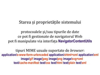 Dr.SabinBuragawww.purl.org/net/busaco
Starea și proprietățile sistemului
protocoalele și/sau tipurile de date
ce pot fi gestionate de navigatorul Web
pot fi manipulate via interfața NavigatorContentUtils
tipuri MIME uzuale suportate de browser:
application/x-www-form-urlencoded application/xhtml+xml application/xml
image/gif image/jpeg image/png image/svg+xml
text/cache-manifest text/css text/html text/plain text/xml
 