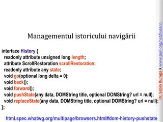 Dr.SabinBuragawww.purl.org/net/busaco
Managementul istoricului navigării
interface History {
readonly attribute unsigned long length;
attribute ScrollRestoration scrollRestoration;
readonly attribute any state;
void go(optional long delta = 0);
void back();
void forward();
void pushState(any data, DOMString title, optional DOMString? url = null);
void replaceState(any data, DOMString title, optional DOMString? url = null);
};
html.spec.whatwg.org/multipage/browsers.html#dom-history-pushstate
 