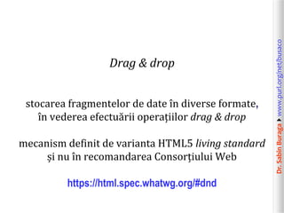 Dr.SabinBuragawww.purl.org/net/busaco
Drag & drop
stocarea fragmentelor de date în diverse formate,
în vederea efectuării operațiilor drag & drop
mecanism definit de varianta HTML5 living standard
și nu în recomandarea Consorțiului Web
https://html.spec.whatwg.org/#dnd
 