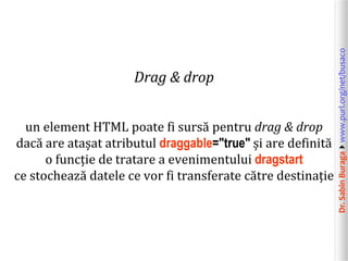 Dr.SabinBuragawww.purl.org/net/busaco
Drag & drop
un element HTML poate fi sursă pentru drag & drop
dacă are atașat atributul draggable="true" și are definită
o funcție de tratare a evenimentului dragstart
ce stochează datele ce vor fi transferate către destinație
 