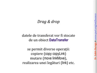 Dr.SabinBuragawww.purl.org/net/busaco
Drag & drop
datele de transferat vor fi stocate
de un obiect DataTransfer
se permit diverse operații:
copiere (copy copyLink)
mutare (move linkMove),
realizarea unei legături (link) etc.
 