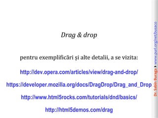 Dr.SabinBuragawww.purl.org/net/busaco
Drag & drop
pentru exemplificări și alte detalii, a se vizita:
http://dev.opera.com/articles/view/drag-and-drop/
https://developer.mozilla.org/docs/DragDrop/Drag_and_Drop
http://www.html5rocks.com/tutorials/dnd/basics/
http://html5demos.com/drag
 