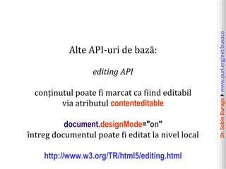 Dr.SabinBuragawww.purl.org/net/busaco
Alte API-uri de bază:
editing API
conținutul poate fi marcat ca fiind editabil
via atributul contenteditable
document.designMode="on"
întreg documentul poate fi editat la nivel local
http://www.w3.org/TR/html5/editing.html
 