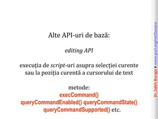 Dr.SabinBuragawww.purl.org/net/busaco
Alte API-uri de bază:
editing API
execuția de script-uri asupra selecției curente
sau la poziția curentă a cursorului de text
metode:
execCommand()
queryCommandEnabled() queryCommandState()
queryCommandSupported() etc.
 