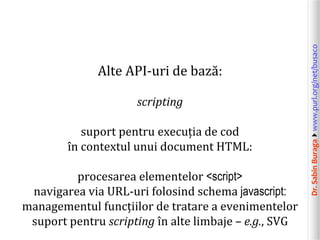 Dr.SabinBuragawww.purl.org/net/busaco
Alte API-uri de bază:
scripting
suport pentru execuția de cod
în contextul unui document HTML:
procesarea elementelor <script>
navigarea via URL-uri folosind schema javascript:
managementul funcțiilor de tratare a evenimentelor
suport pentru scripting în alte limbaje – e.g., SVG
 