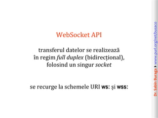 Dr.SabinBuragawww.purl.org/net/busaco
WebSocket API
transferul datelor se realizează
în regim full duplex (bidirecțional),
folosind un singur socket
se recurge la schemele URI ws: și wss:
 