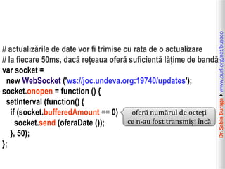 Dr.SabinBuragawww.purl.org/net/busaco
// actualizările de date vor fi trimise cu rata de o actualizare
// la fiecare 50ms, dacă rețeaua oferă suficientă lățime de bandă
var socket =
new WebSocket ('ws://joc.undeva.org:19740/updates');
socket.onopen = function () {
setInterval (function() {
if (socket.bufferedAmount == 0)
socket.send (oferaDate ());
}, 50);
};
oferă numărul de octeți
ce n-au fost transmiși încă
 
