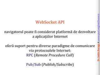 Dr.SabinBuragawww.purl.org/net/busaco
WebSocket API
navigatorul poate fi considerat platformă de dezvoltare
a aplicațiilor Internet
oferă suport pentru diverse paradigme de comunicare
via protocoalele Internet:
RPC (Remote Procedure Call)
+
Pub/Sub (Publish/Subscribe)
 
