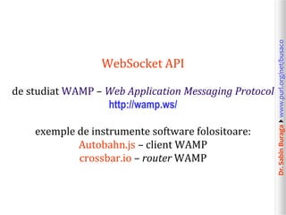 Dr.SabinBuragawww.purl.org/net/busaco
WebSocket API
de studiat WAMP – Web Application Messaging Protocol
http://wamp.ws/
exemple de instrumente software folositoare:
Autobahn.js – client WAMP
crossbar.io – router WAMP
 