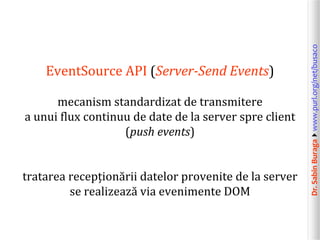 Dr.SabinBuragawww.purl.org/net/busaco
EventSource API (Server-Send Events)
mecanism standardizat de transmitere
a unui flux continuu de date de la server spre client
(push events)
tratarea recepționării datelor provenite de la server
se realizează via evenimente DOM
 