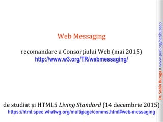 Dr.SabinBuragawww.purl.org/net/busaco
Web Messaging
recomandare a Consorțiului Web (mai 2015)
http://www.w3.org/TR/webmessaging/
de studiat și HTML5 Living Standard (14 decembrie 2015)
https://html.spec.whatwg.org/multipage/comms.html#web-messaging
 