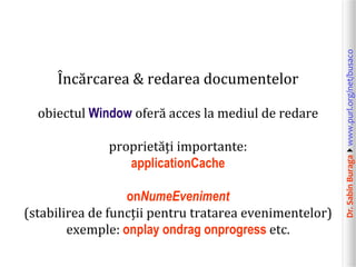 Dr.SabinBuragawww.purl.org/net/busaco
Încărcarea & redarea documentelor
obiectul Window oferă acces la mediul de redare
proprietăți importante:
applicationCache
onNumeEveniment
(stabilirea de funcții pentru tratarea evenimentelor)
exemple: onplay ondrag onprogress etc.
 