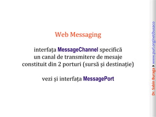 Dr.SabinBuragawww.purl.org/net/busaco
Web Messaging
interfața MessageChannel specifică
un canal de transmitere de mesaje
constituit din 2 porturi (sursă și destinație)
vezi și interfața MessagePort
 