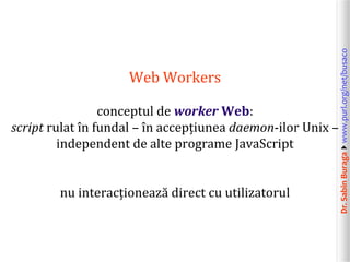Dr.SabinBuragawww.purl.org/net/busaco
Web Workers
conceptul de worker Web:
script rulat în fundal – în accepțiunea daemon-ilor Unix –
independent de alte programe JavaScript
nu interacționează direct cu utilizatorul
 