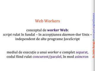 Dr.SabinBuragawww.purl.org/net/busaco
Web Workers
conceptul de worker Web:
script rulat în fundal – în accepțiunea daemon-ilor Unix –
independent de alte programe JavaScript
mediul de execuție a unui worker e complet separat,
codul fiind rulat concurent/paralel, în mod asincron
 