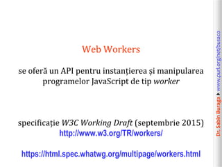 Dr.SabinBuragawww.purl.org/net/busaco
Web Workers
se oferă un API pentru instanțierea și manipularea
programelor JavaScript de tip worker
specificație W3C Working Draft (septembrie 2015)
http://www.w3.org/TR/workers/
https://html.spec.whatwg.org/multipage/workers.html
 