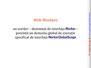 Dr.SabinBuragawww.purl.org/net/busaco
Web Workers
un worker – desemnat de interfața Worker –
prezintă un domeniu global de execuție
specificat de interfața WorkerGlobalScope
 