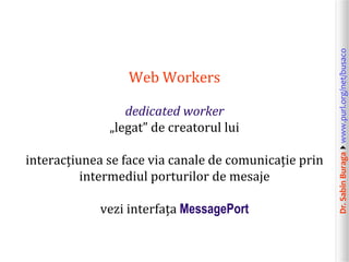 Dr.SabinBuragawww.purl.org/net/busaco
Web Workers
dedicated worker
„legat” de creatorul lui
interacțiunea se face via canale de comunicație prin
intermediul porturilor de mesaje
vezi interfața MessagePort
 