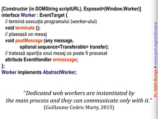 Dr.SabinBuragawww.purl.org/net/busaco
[Constructor (in DOMString scriptURL), Exposed=(Window,Worker)]
interface Worker : EventTarget {
// termină execuția programului (worker-ului)
void terminate ();
// plasează un mesaj
void postMessage (any message,
optional sequence<Transferable> transfer);
// tratează apariția unui mesaj ce poate fi procesat
attribute EventHandler onmessage;
};
Worker implements AbstractWorker;
“Dedicated web workers are instantiated by
the main process and they can communicate only with it.”
(Guillaume Cedric Marty, 2015)
 