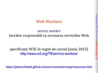 Dr.SabinBuragawww.purl.org/net/busaco
Web Workers
service worker
lucrător responsabil cu accesarea serviciilor Web
specificație W3C în regim de ciornă (iunie 2015)
http://www.w3.org/TR/service-workers/
https://jakearchibald.github.io/isserviceworkerready/resources.html
 