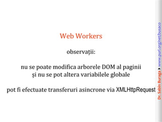 Dr.SabinBuragawww.purl.org/net/busaco
Web Workers
observații:
nu se poate modifica arborele DOM al paginii
și nu se pot altera variabilele globale
pot fi efectuate transferuri asincrone via XMLHttpRequest
 