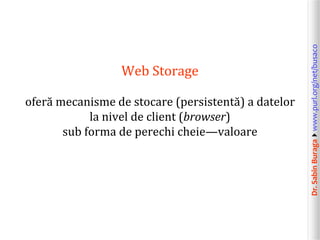 Dr.SabinBuragawww.purl.org/net/busaco
Web Storage
oferă mecanisme de stocare (persistentă) a datelor
la nivel de client (browser)
sub forma de perechi cheie—valoare
 