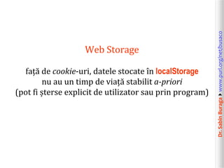 Dr.SabinBuragawww.purl.org/net/busaco
Web Storage
față de cookie-uri, datele stocate în localStorage
nu au un timp de viață stabilit a-priori
(pot fi șterse explicit de utilizator sau prin program)
 