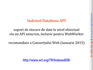 Dr.SabinBuragawww.purl.org/net/busaco
Indexed Database API
suport de stocare de date la nivel obiectual
via un API asincron, inclusiv pentru WebWorker
recomandare a Consorțiului Web (ianuarie 2015)
http://www.w3.org/TR/IndexedDB/
 