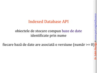 Dr.SabinBuragawww.purl.org/net/busaco
Indexed Database API
obiectele de stocare compun baze de date
identificate prin nume
fiecare bază de date are asociată o versiune (număr >= 0)
 