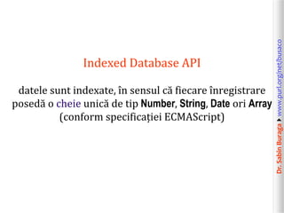 Dr.SabinBuragawww.purl.org/net/busaco
Indexed Database API
datele sunt indexate, în sensul că fiecare înregistrare
posedă o cheie unică de tip Number, String, Date ori Array
(conform specificației ECMAScript)
 
