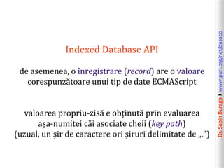 Dr.SabinBuragawww.purl.org/net/busaco
Indexed Database API
de asemenea, o înregistrare (record) are o valoare
corespunzătoare unui tip de date ECMAScript
valoarea propriu-zisă e obținută prin evaluarea
așa-numitei căi asociate cheii (key path)
(uzual, un șir de caractere ori șiruri delimitate de „.”)
 