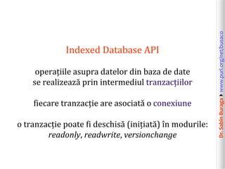 Dr.SabinBuragawww.purl.org/net/busaco
Indexed Database API
operațiile asupra datelor din baza de date
se realizează prin intermediul tranzacțiilor
fiecare tranzacție are asociată o conexiune
o tranzacție poate fi deschisă (inițiată) în modurile:
readonly, readwrite, versionchange
 