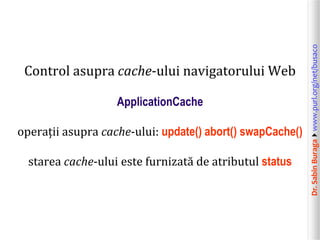 Dr.SabinBuragawww.purl.org/net/busaco
Control asupra cache-ului navigatorului Web
ApplicationCache
operații asupra cache-ului: update() abort() swapCache()
starea cache-ului este furnizată de atributul status
 