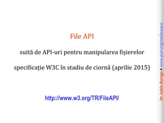 Dr.SabinBuragawww.purl.org/net/busaco
File API
suită de API-uri pentru manipularea fișierelor
specificație W3C în stadiu de ciornă (aprilie 2015)
http://www.w3.org/TR/FileAPI/
 