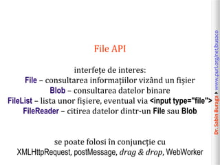 Dr.SabinBuragawww.purl.org/net/busaco
File API
interfețe de interes:
File – consultarea informațiilor vizând un fișier
Blob – consultarea datelor binare
FileList – lista unor fișiere, eventual via <input type="file">
FileReader – citirea datelor dintr-un File sau Blob
se poate folosi în conjuncție cu
XMLHttpRequest, postMessage, drag & drop, WebWorker
 