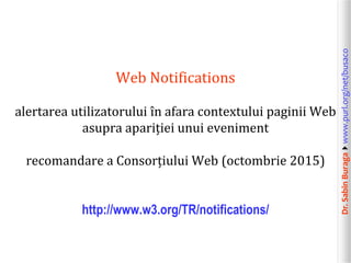 Dr.SabinBuragawww.purl.org/net/busaco
Web Notifications
alertarea utilizatorului în afara contextului paginii Web
asupra apariției unui eveniment
recomandare a Consorțiului Web (octombrie 2015)
http://www.w3.org/TR/notifications/
 