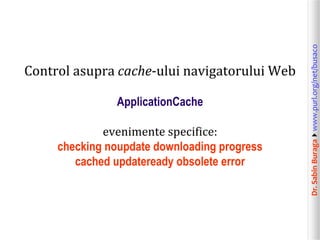 ApplicationCache
evenimente specifice:
checking noupdate downloading progress
cached updateready obsolete error

Dr. Sabin Buragawww.purl.org/net/busaco

Control asupra cache-ului navigatorului Web

 