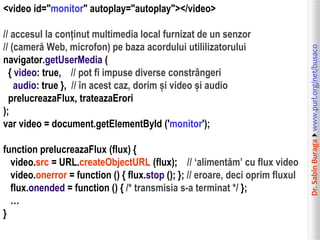 // accesul la conținut multimedia local furnizat de un senzor
// (cameră Web, microfon) pe baza acordului utililizatorului
navigator.getUserMedia (
{ video: true, // pot fi impuse diverse constrângeri
audio: true }, // în acest caz, dorim și video și audio
prelucreazaFlux, trateazaErori
);
var video = document.getElementById ('monitor');
function prelucreazaFlux (flux) {
video.src = URL.createObjectURL (flux); // ‘alimentăm’ cu flux video
video.onerror = function () { flux.stop (); }; // eroare, deci oprim fluxul
flux.onended = function () { /* transmisia s-a terminat */ };
…
}

Dr. Sabin Buragawww.purl.org/net/busaco

<video id="monitor" autoplay="autoplay"></video>

 