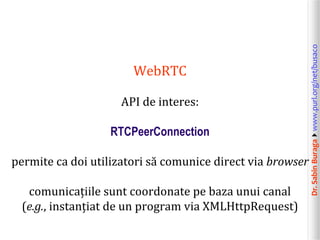 API de interes:
RTCPeerConnection
permite ca doi utilizatori să comunice direct via browser
comunicațiile sunt coordonate pe baza unui canal
(e.g., instanțiat de un program via XMLHttpRequest)

Dr. Sabin Buragawww.purl.org/net/busaco

WebRTC

 