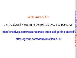 pentru detalii + exemple demonstrative, a se parcurge:
http://creativejs.com/resources/web-audio-api-getting-started/
https://github.com/WebAudio/demo-list

Dr. Sabin Buragawww.purl.org/net/busaco

Web Audio API

 