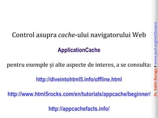 ApplicationCache
pentru exemple și alte aspecte de interes, a se consulta:
http://diveintohtml5.info/offline.html
http://www.html5rocks.com/en/tutorials/appcache/beginner/

http://appcachefacts.info/

Dr. Sabin Buragawww.purl.org/net/busaco

Control asupra cache-ului navigatorului Web

 