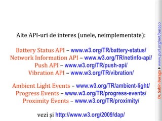 Battery Status API – www.w3.org/TR/battery-status/
Network Information API – www.w3.org/TR/netinfo-api/
Push API – www.w3.org/TR/push-api/
Vibration API – www.w3.org/TR/vibration/

Ambient Light Events – www.w3.org/TR/ambient-light/
Progress Events – www.w3.org/TR/progress-events/
Proximity Events – www.w3.org/TR/proximity/
vezi și http://www.w3.org/2009/dap/

Dr. Sabin Buragawww.purl.org/net/busaco

Alte API-uri de interes (unele, neimplementate):

 