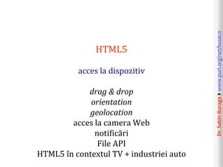acces la dispozitiv
drag & drop
orientation
geolocation
acces la camera Web
notificări
File API
HTML5 în contextul TV + industriei auto

Dr. Sabin Buragawww.purl.org/net/busaco

HTML5

 