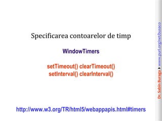 WindowTimers
setTimeout() clearTimeout()
setInterval() clearInterval()

http://www.w3.org/TR/html5/webappapis.html#timers

Dr. Sabin Buragawww.purl.org/net/busaco

Specificarea contoarelor de timp

 