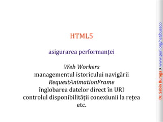 asigurarea performanței
Web Workers
managementul istoricului navigării
RequestAnimationFrame
înglobarea datelor direct în URI
controlul disponibilității conexiunii la rețea
etc.

Dr. Sabin Buragawww.purl.org/net/busaco

HTML5

 