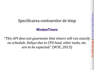 WindowTimers
“This API does not guarantee that timers will run exactly
on schedule. Delays due to CPU load, other tasks, etc.
are to be expected.” (W3C, 2013)

Dr. Sabin Buragawww.purl.org/net/busaco

Specificarea contoarelor de timp

 