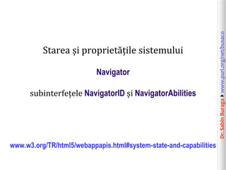Navigator
subinterfețele NavigatorID și NavigatorAbilities

www.w3.org/TR/html5/webappapis.html#system-state-and-capabilities

Dr. Sabin Buragawww.purl.org/net/busaco

Starea și proprietățile sistemului

 
