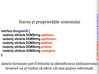 interface NavigatorID {
readonly attribute DOMString appName;
readonly attribute DOMString appVersion;
readonly attribute DOMString platform;
readonly attribute DOMString product;
readonly attribute DOMString userAgent;
};

Dr. Sabin Buragawww.purl.org/net/busaco

Starea și proprietățile sistemului

datele furnizate pot fi folosite la identificarea utilizatorului
browser-ul ar trebui să ofere cât mai puține informații

 