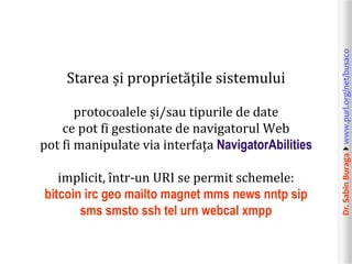 protocoalele și/sau tipurile de date
ce pot fi gestionate de navigatorul Web
pot fi manipulate via interfața NavigatorAbilities
implicit, într-un URI se permit schemele:
bitcoin irc geo mailto magnet mms news nntp sip
sms smsto ssh tel urn webcal xmpp

Dr. Sabin Buragawww.purl.org/net/busaco

Starea și proprietățile sistemului

 